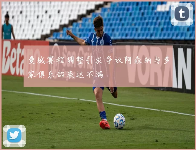 曼城赛程调整引发争议阿森纳与多家俱乐部表达不满