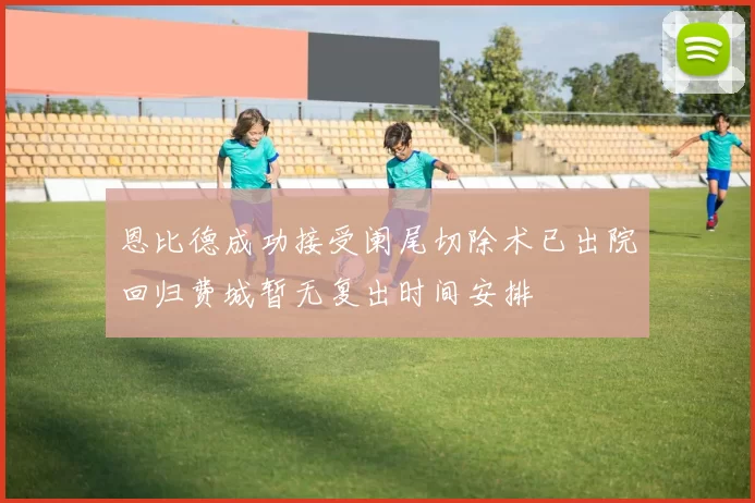 恩比德成功接受阑尾切除术已出院回归费城暂无复出时间安排