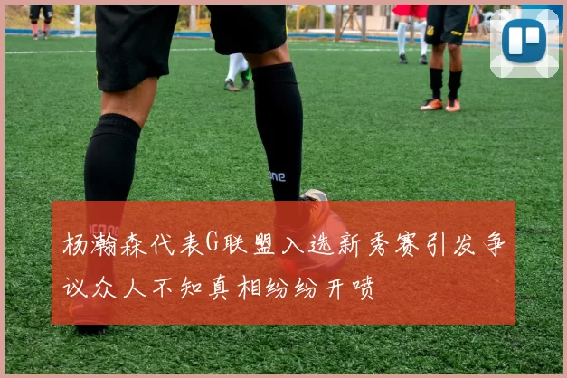 杨瀚森代表G联盟入选新秀赛引发争议众人不知真相纷纷开喷
