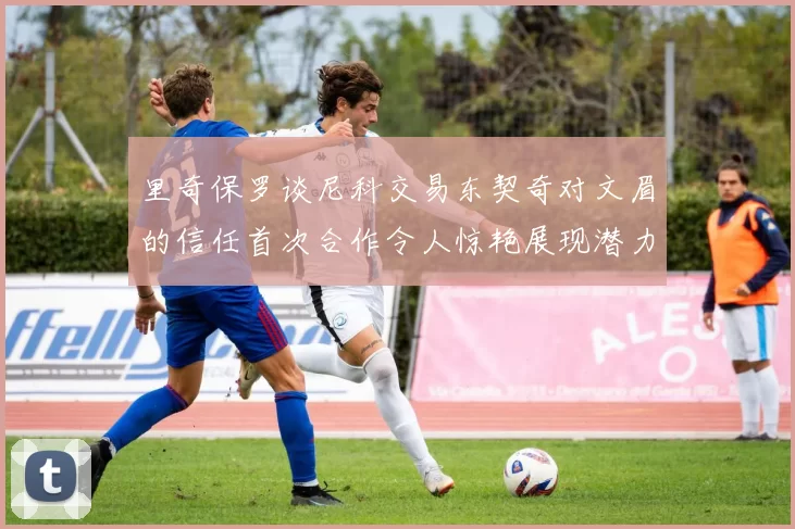里奇保罗谈尼科交易东契奇对文眉的信任首次合作令人惊艳展现潜力