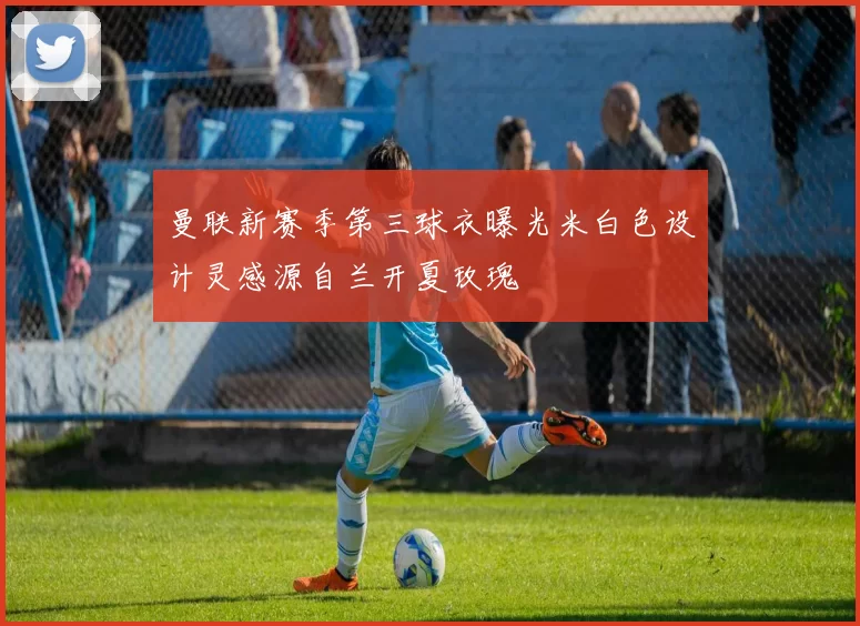 曼联新赛季第三球衣曝光米白色设计灵感源自兰开夏玫瑰