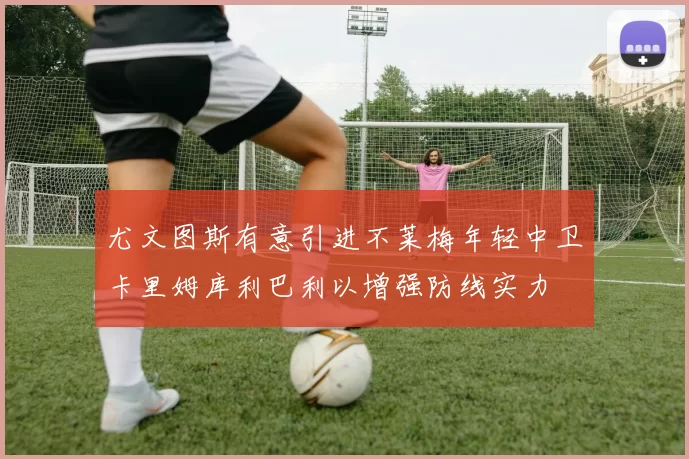 尤文图斯有意引进不莱梅年轻中卫卡里姆库利巴利以增强防线实力
