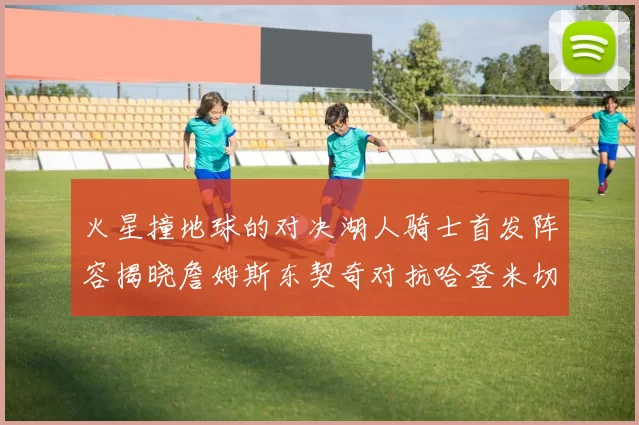 火星撞地球的对决湖人骑士首发阵容揭晓詹姆斯东契奇对抗哈登米切尔阿伦回归