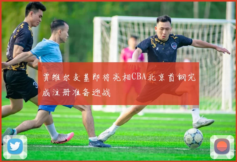 贾维尔麦基即将亮相CBA北京首钢完成注册准备迎战
