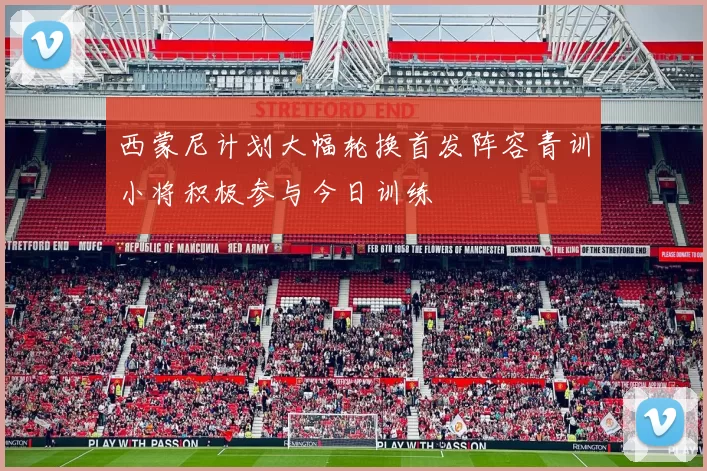 西蒙尼计划大幅轮换首发阵容青训小将积极参与今日训练