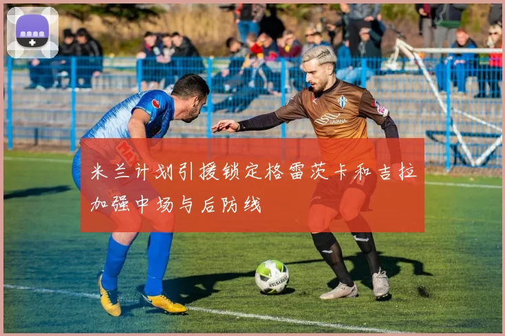 米兰计划引援锁定格雷茨卡和吉拉加强中场与后防线