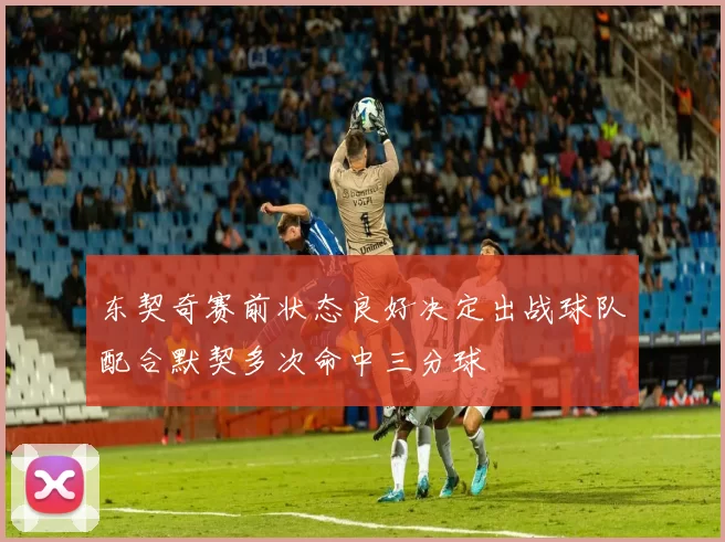 东契奇赛前状态良好决定出战球队配合默契多次命中三分球