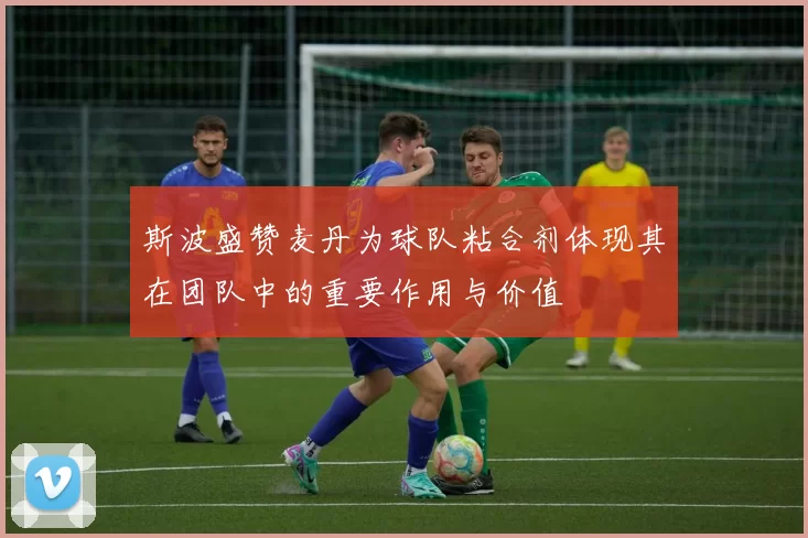 斯波盛赞麦丹为球队粘合剂体现其在团队中的重要作用与价值