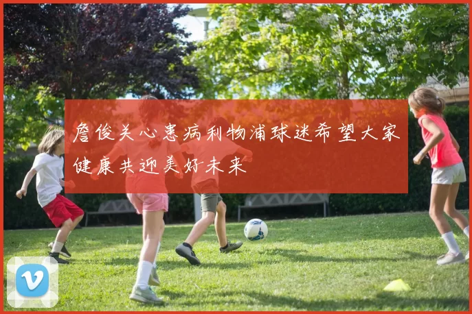 詹俊关心患病利物浦球迷希望大家健康共迎美好未来