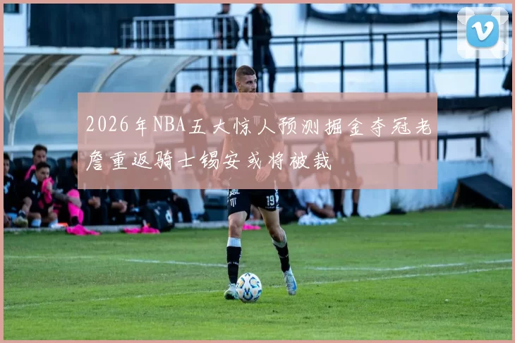 2026年NBA五大惊人预测掘金夺冠老詹重返骑士锡安或将被裁
