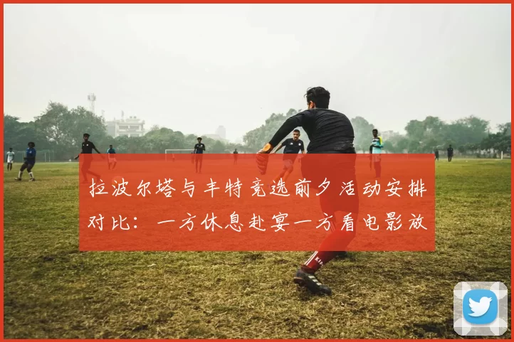 拉波尔塔与丰特竞选前夕活动安排对比：一方休息赴宴一方看电影放松心情