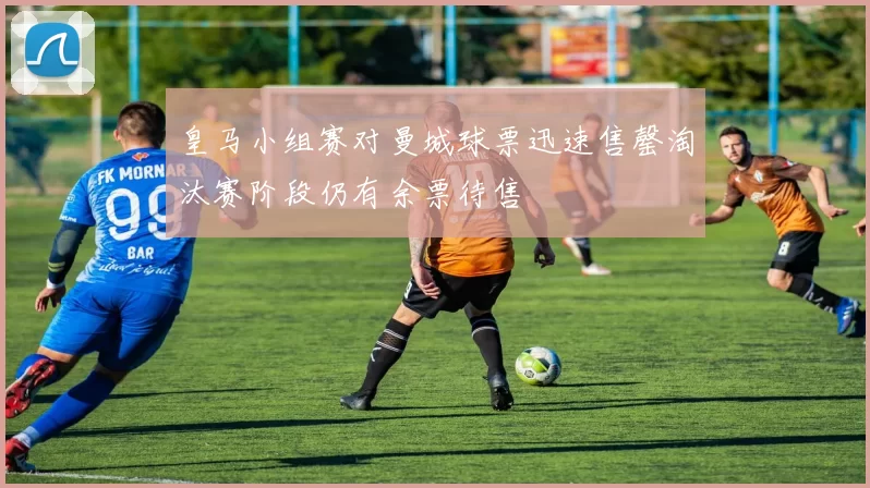 皇马小组赛对曼城球票迅速售罄淘汰赛阶段仍有余票待售