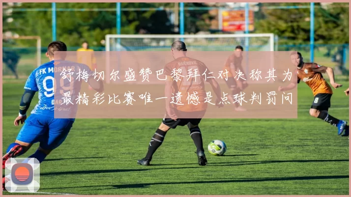 舒梅切尔盛赞巴黎拜仁对决称其为最精彩比赛唯一遗憾是点球判罚问题