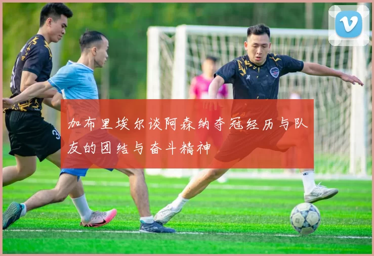加布里埃尔谈阿森纳夺冠经历与队友的团结与奋斗精神
