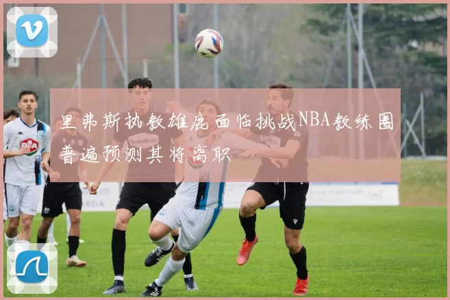 里弗斯执教雄鹿面临挑战NBA教练圈普遍预测其将离职