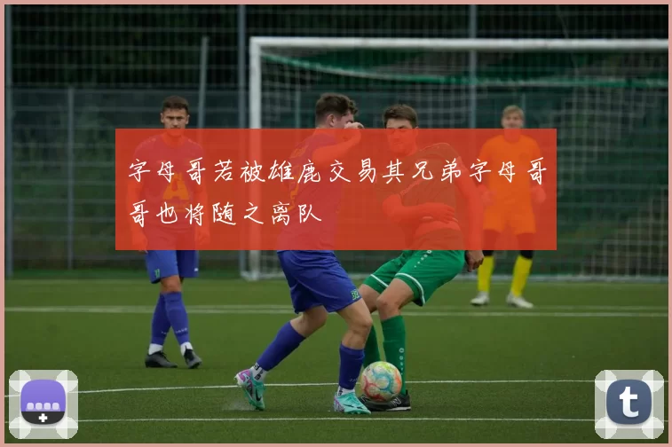 字母哥若被雄鹿交易其兄弟字母哥哥也将随之离队
