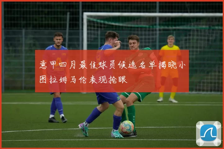 意甲四月最佳球员候选名单揭晓小图拉姆马伦表现抢眼