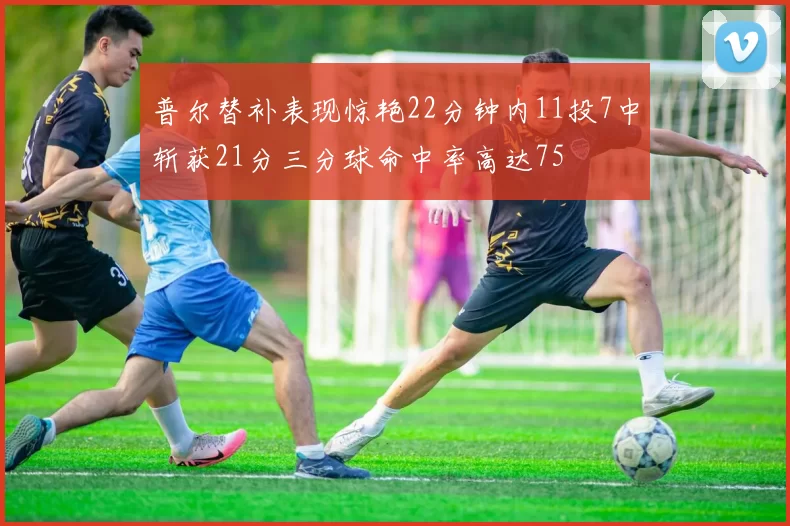 普尔替补表现惊艳22分钟内11投7中斩获21分三分球命中率高达75