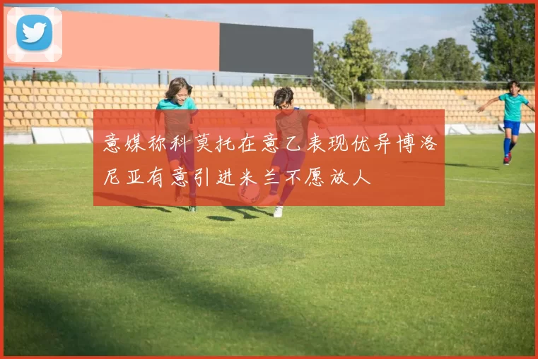 意媒称科莫托在意乙表现优异博洛尼亚有意引进米兰不愿放人