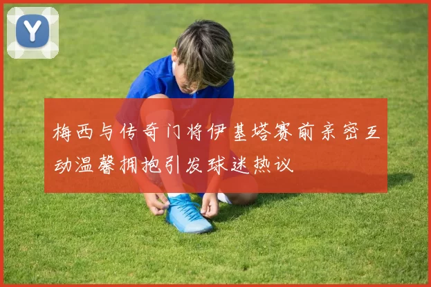 梅西与传奇门将伊基塔赛前亲密互动温馨拥抱引发球迷热议