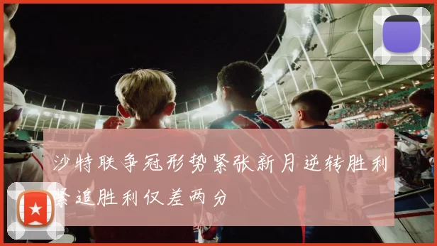 沙特联争冠形势紧张新月逆转胜利紧追胜利仅差两分