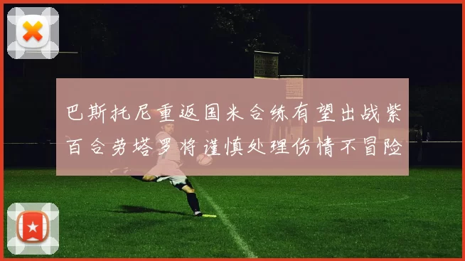 巴斯托尼重返国米合练有望出战紫百合劳塔罗将谨慎处理伤情不冒险