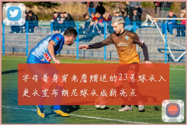 字母哥身穿老詹赠送的23号球衣入更衣室布朗尼球衣成新亮点