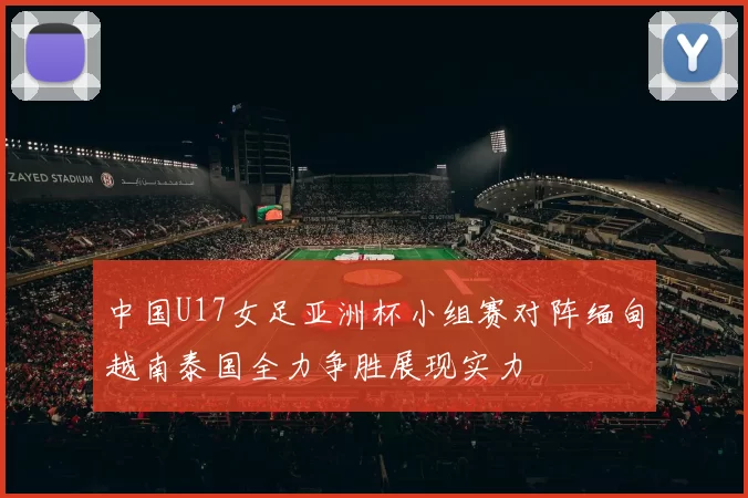 中国U17女足亚洲杯小组赛对阵缅甸越南泰国全力争胜展现实力