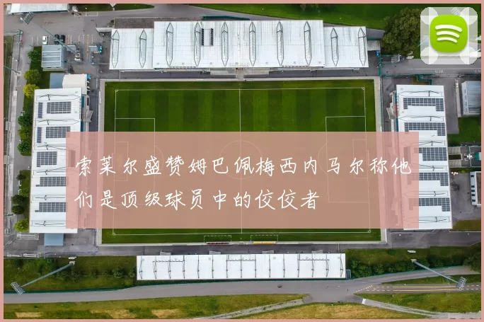 索莱尔盛赞姆巴佩梅西内马尔称他们是顶级球员中的佼佼者