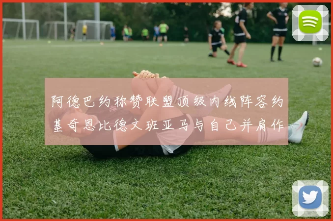 阿德巴约称赞联盟顶级内线阵容约基奇恩比德文班亚马与自己并肩作战