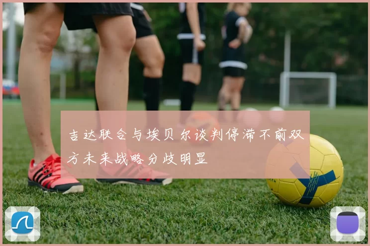 吉达联合与埃贝尔谈判停滞不前双方未来战略分歧明显