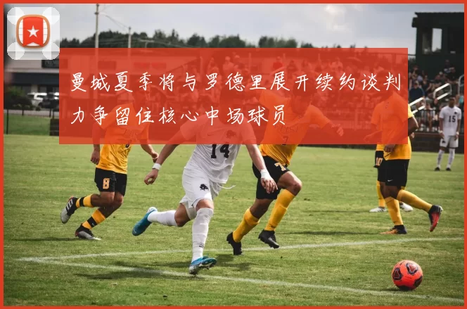 曼城夏季将与罗德里展开续约谈判力争留住核心中场球员