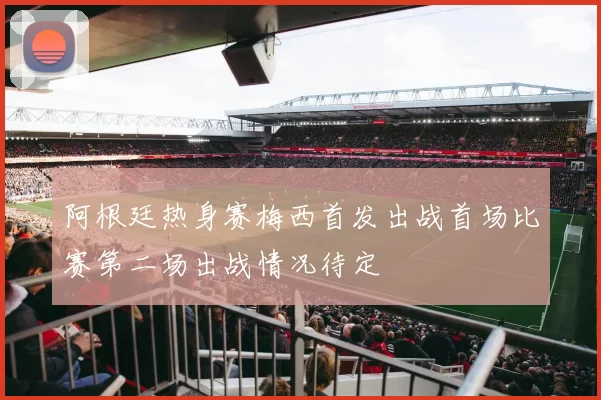 阿根廷热身赛梅西首发出战首场比赛第二场出战情况待定