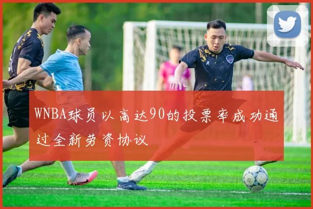 WNBA球员以高达90的投票率成功通过全新劳资协议