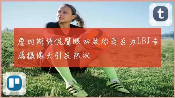 詹姆斯调侃鹰眼回放称是否为LBJ专属摄像头引发热议